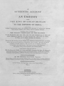 An authentic account of an embassy from the King of Great Britain to the Emperor of China : including cursory observations made, and information obtained in travelling through that ancient empire, and a small part of Chinese Tartary. Together with a relation of the voyage undertaken on the occasion of His Majesty's ship the Lion, and the ship Hindostan, in the East India company's service, to the Yellow Sea and Gulf of Pekin; as well as of their return to Europe. Taken chiefly from the papers of His Excellency the Earl of Macartney, Sir Erasmus Gower, and of other gentlemen in the several departments of the embassy